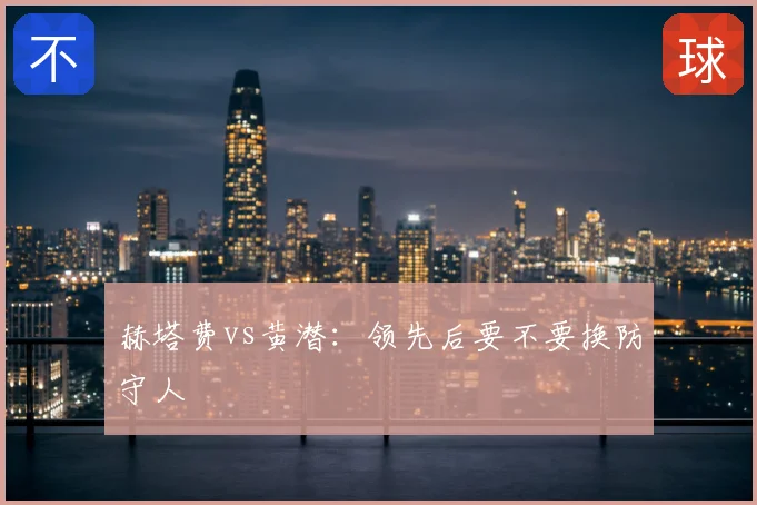 赫塔费vs黄潜：领先后要不要换防守人
